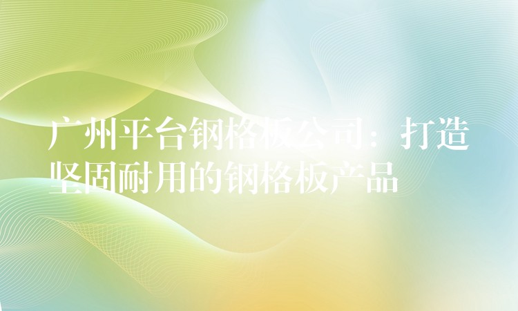广州平台钢格板公司:打造坚固耐用的钢格板产品 广州平台钢格板公司:打造坚固耐用的钢格板产品