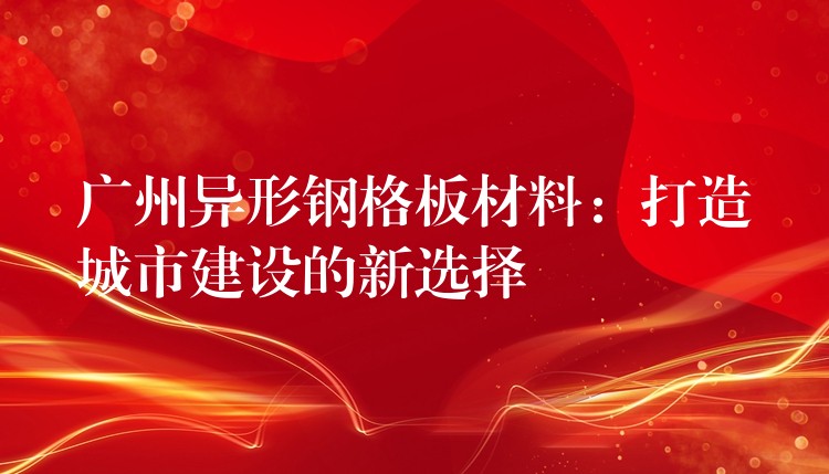 广州异形钢格板材料:打造城市建设的新选择 广州异形钢格板材料:打造城市建设的新选择