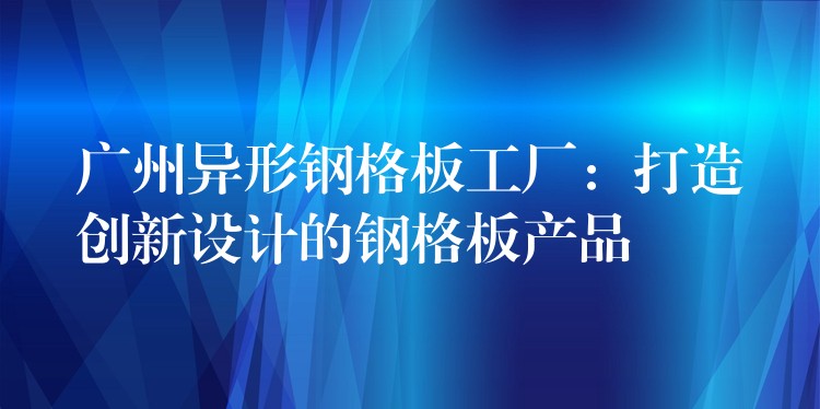 广州异形钢格板工厂:打造创新设计的钢格板产品 广州异形钢格板工厂:打造创新设计的钢格板产品