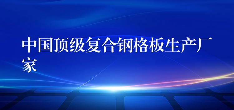 中国顶级复合钢格板生产厂家 中国顶级复合钢格板生产厂家