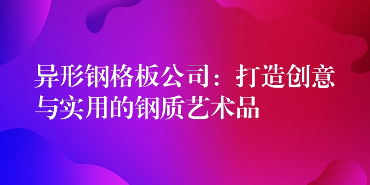 异形钢格板公司:打造创意与实用的钢质艺术品 异形钢格板公司:打造创意与实用的钢质艺术品
