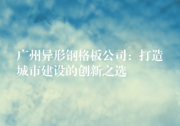 广州异形钢格板公司:打造城市建设的创新之选 广州异形钢格板公司:打造城市建设的创新之选