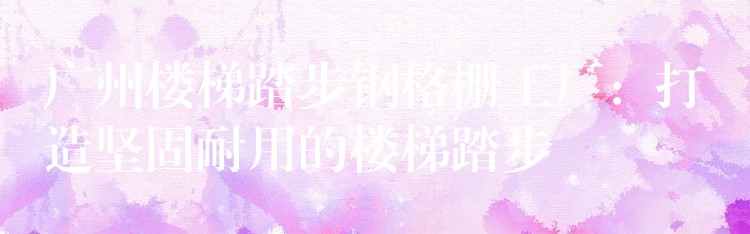 广州楼梯踏步钢格栅工厂:打造坚固耐用的楼梯踏步 广州楼梯踏步钢格栅工厂:打造坚固耐用的楼梯踏步