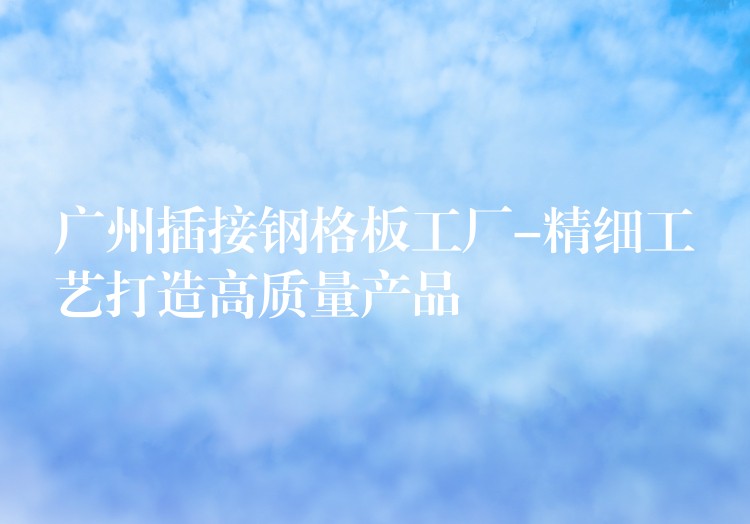 广州插接钢格板工厂-精细工艺打造高质量产品 广州插接钢格板工厂-精细工艺打造高质量产品