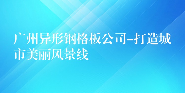广州异形钢格板公司-打造城市美丽风景线 广州异形钢格板公司-打造城市美丽风景线