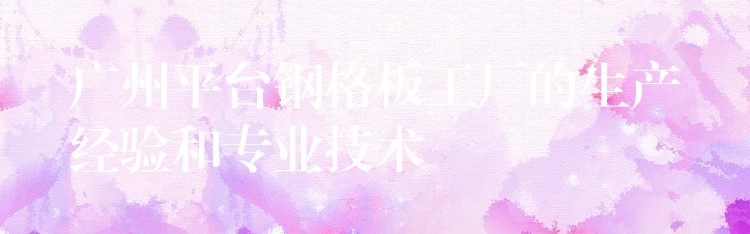 广州平台钢格板工厂的生产经验和专业技术 广州平台钢格板工厂的生产经验和专业技术