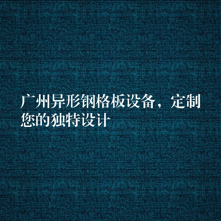 广州异形钢格板设备,定制您的独特设计 广州异形钢格板设备,定制您的独特设计