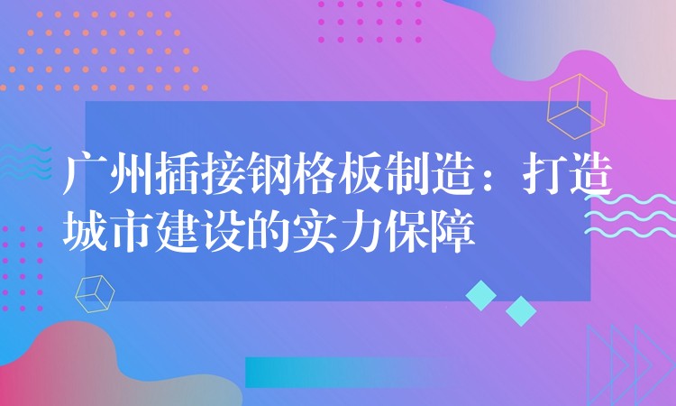 广州插接钢格板制造:打造城市建设的实力保障 广州插接钢格板制造:打造城市建设的实力保障