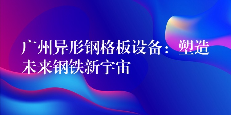 广州异形钢格板设备:塑造未来钢铁新宇宙 广州异形钢格板设备:塑造未来钢铁新宇宙