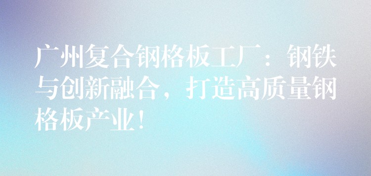 广州复合钢格板工厂:钢铁与创新融合,打造高质量钢格板产业! 广州复合钢格板工厂:钢铁与创新融合,打造高质量钢格板产业!