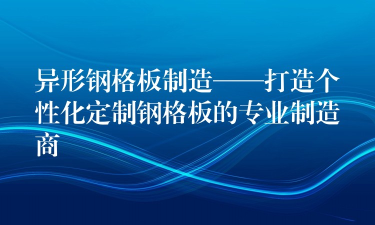 异形钢格板制造——打造个性化定制钢格板的专业制造商 异形钢格板制造——打造个性化定制钢格板的专业制造商