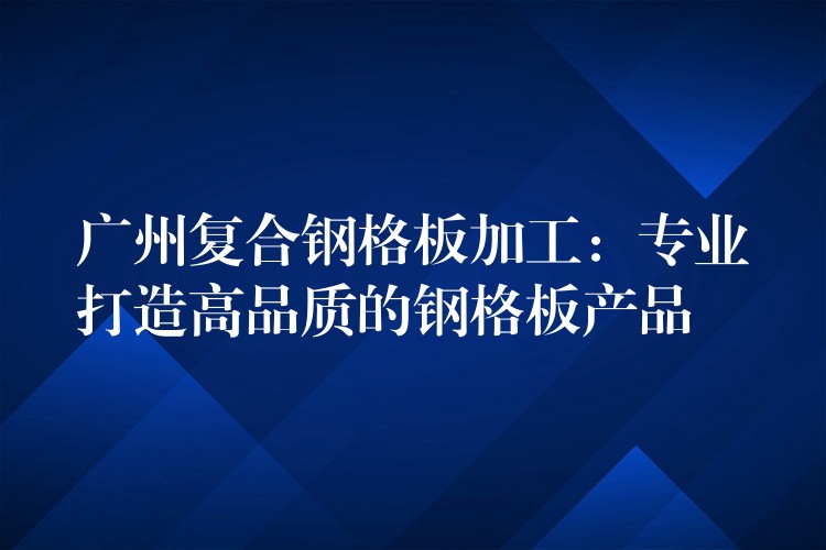 广州复合钢格板加工:专业打造高品质的钢格板产品 广州复合钢格板加工:专业打造高品质的钢格板产品