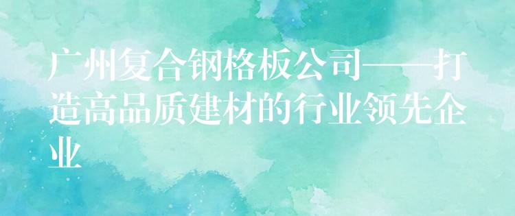 广州复合钢格板公司——打造高品质建材的行业领先企业 广州复合钢格板公司——打造高品质建材的行业领先企业