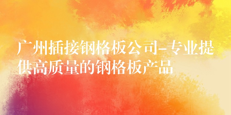 广州插接钢格板公司-专业提供高质量的钢格板产品 广州插接钢格板公司-专业提供高质量的钢格板产品