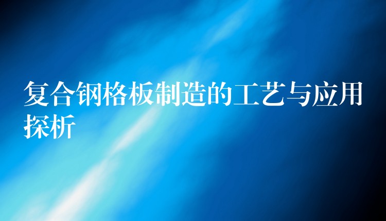 复合钢格板制造的工艺与应用探析 复合钢格板制造的工艺与应用探析