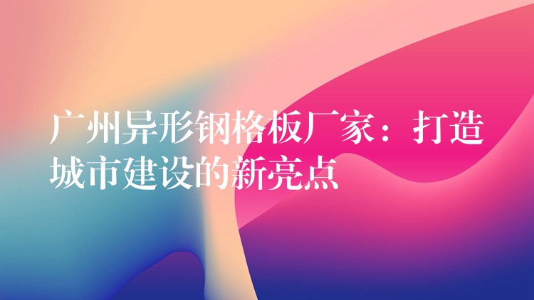 广州异形钢格板厂家:打造城市建设的新亮点 广州异形钢格板厂家:打造城市建设的新亮点