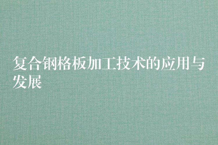 复合钢格板加工技术的应用与发展 复合钢格板加工技术的应用与发展