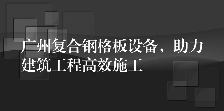 广州复合钢格板设备,助力建筑工程高效施工 广州复合钢格板设备,助力建筑工程高效施工