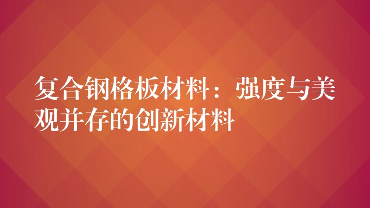 复合钢格板材料:强度与美观并存的创新材料 复合钢格板材料:强度与美观并存的创新材料