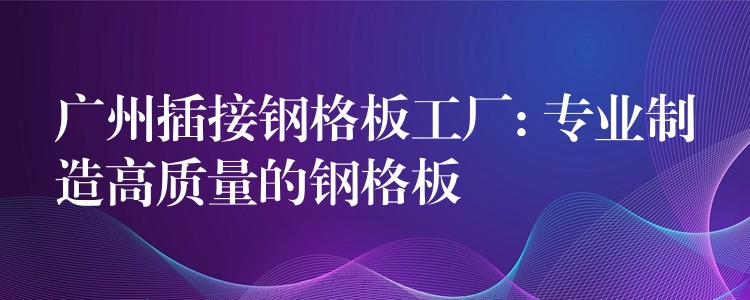 广州插接钢格板工厂: 专业制造高质量的钢格板 广州插接钢格板工厂: 专业制造高质量的钢格板