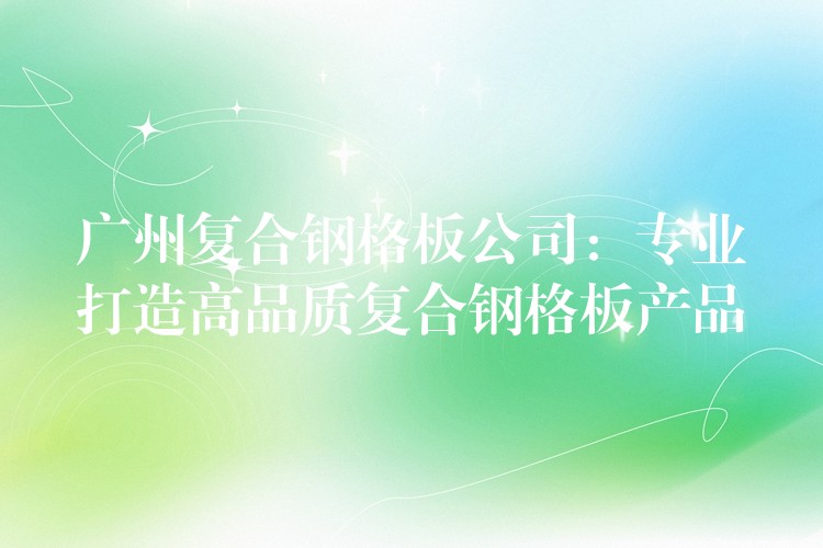 广州复合钢格板公司:专业打造高品质复合钢格板产品 广州复合钢格板公司:专业打造高品质复合钢格板产品