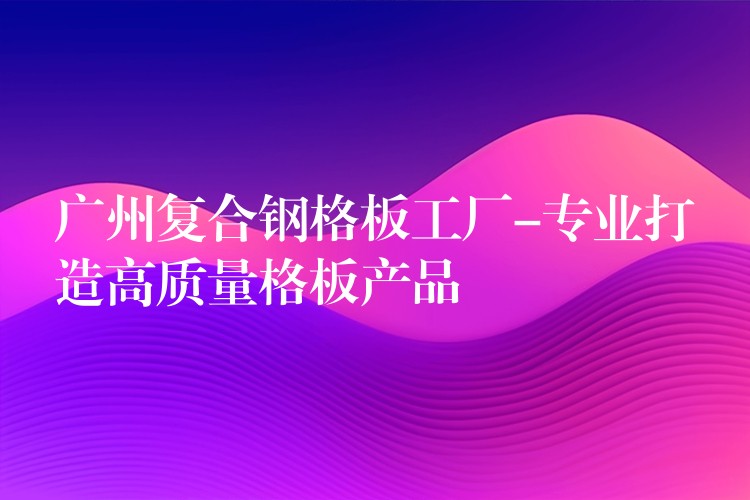 广州复合钢格板工厂-专业打造高质量格板产品 广州复合钢格板工厂-专业打造高质量格板产品