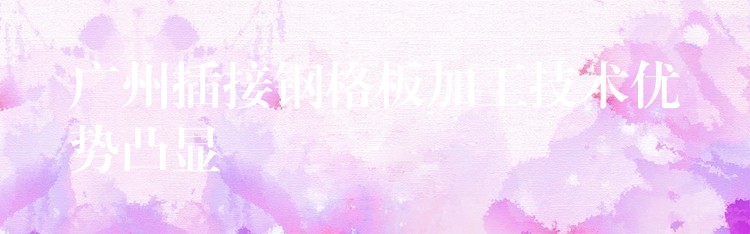 广州插接钢格板加工技术优势凸显 广州插接钢格板加工技术优势凸显