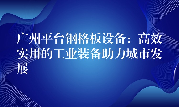 广州平台钢格板设备:高效实用的工业装备助力城市发展 广州平台钢格板设备:高效实用的工业装备助力城市发展