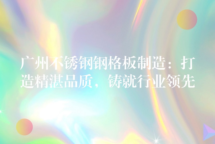 广州不锈钢钢格板制造:打造精湛品质,铸就行业领先 广州不锈钢钢格板制造:打造精湛品质,铸就行业领先