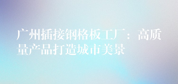 广州插接钢格板工厂:高质量产品打造城市美景 广州插接钢格板工厂:高质量产品打造城市美景