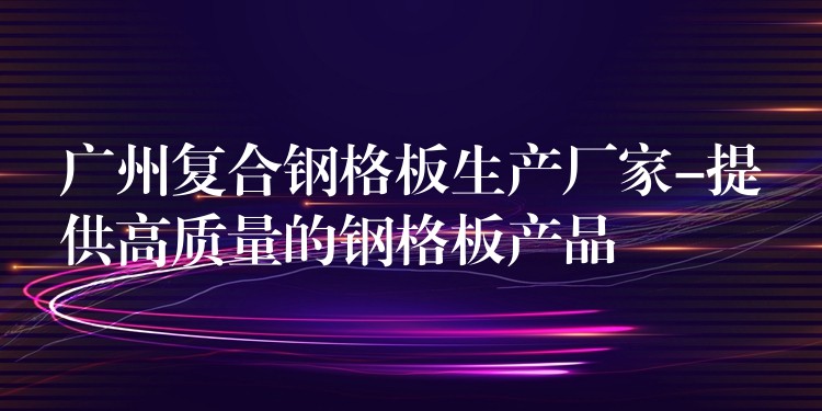 广州复合钢格板生产厂家-提供高质量的钢格板产品 广州复合钢格板生产厂家-提供高质量的钢格板产品