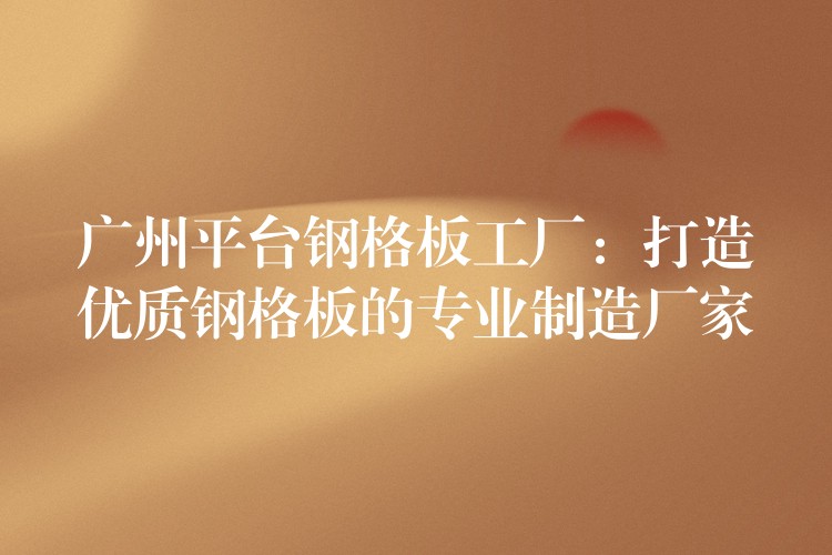 广州平台钢格板工厂:打造优质钢格板的专业制造厂家 广州平台钢格板工厂:打造优质钢格板的专业制造厂家