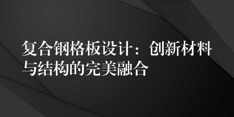 复合钢格板设计:创新材料与结构的完美融合 复合钢格板设计:创新材料与结构的完美融合