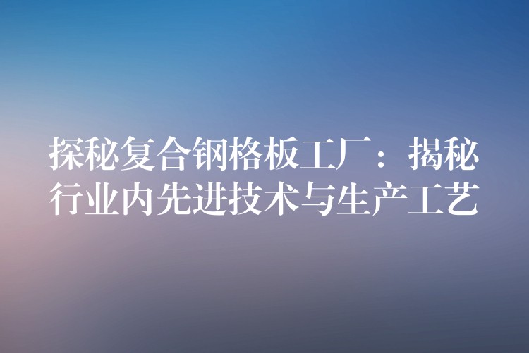 探秘复合钢格板工厂:揭秘行业内先进技术与生产工艺 探秘复合钢格板工厂:揭秘行业内先进技术与生产工艺