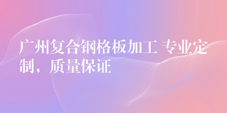 广州复合钢格板加工 专业定制,质量保证 广州复合钢格板加工 专业定制,质量保证