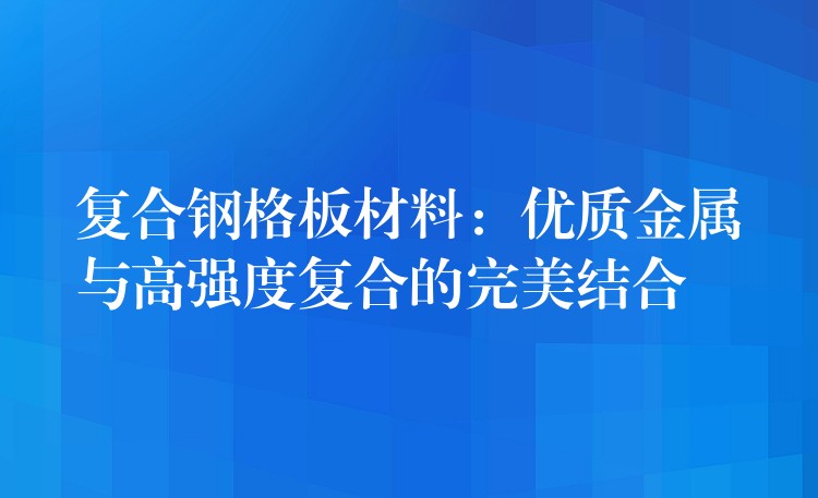 复合钢格板材料:优质金属与高强度复合的完美结合 复合钢格板材料:优质金属与高强度复合的完美结合