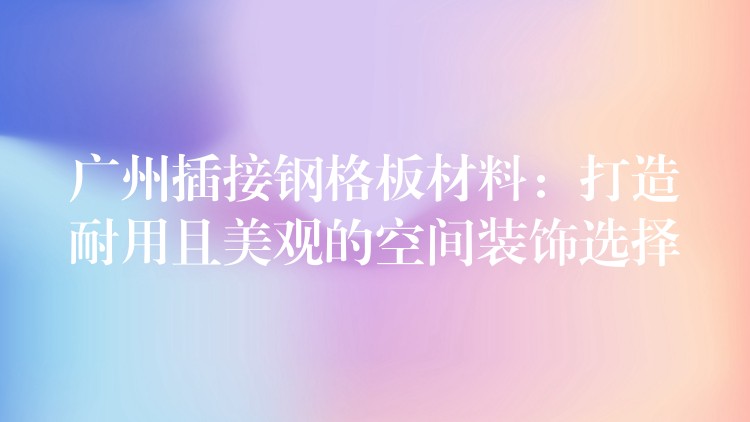 广州插接钢格板材料:打造耐用且美观的空间装饰选择 广州插接钢格板材料:打造耐用且美观的空间装饰选择