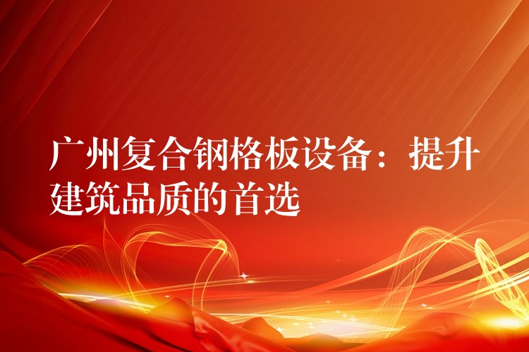 广州复合钢格板设备:提升建筑品质的首选 广州复合钢格板设备:提升建筑品质的首选