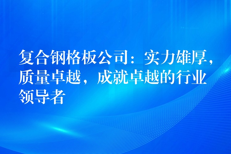 复合钢格板公司:实力雄厚,质量卓越,成就卓越的行业领导者 复合钢格板公司:实力雄厚,质量卓越,成就卓越的行业领导者