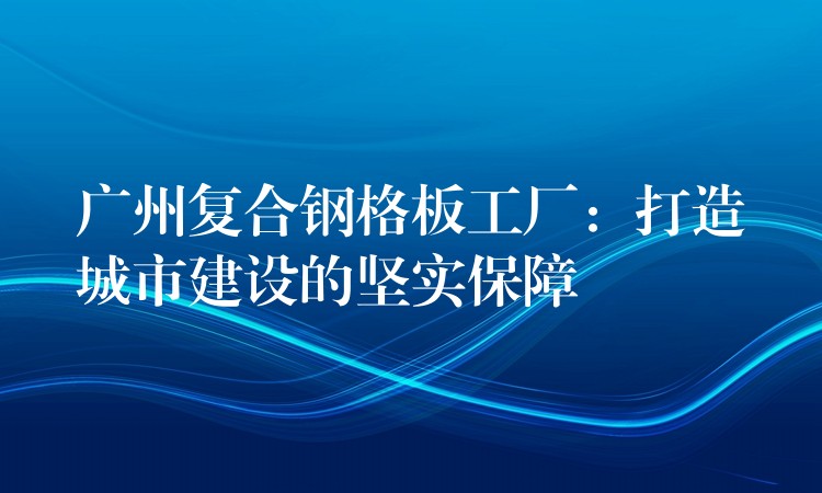 广州复合钢格板工厂:打造城市建设的坚实保障 广州复合钢格板工厂:打造城市建设的坚实保障