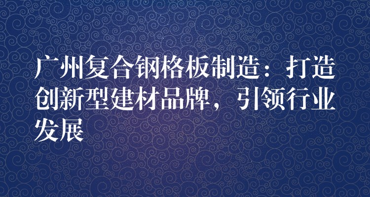 广州复合钢格板制造:打造创新型建材品牌,引领行业发展 广州复合钢格板制造:打造创新型建材品牌,引领行业发展