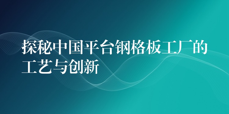 探秘中国平台钢格板工厂的工艺与创新 探秘中国平台钢格板工厂的工艺与创新