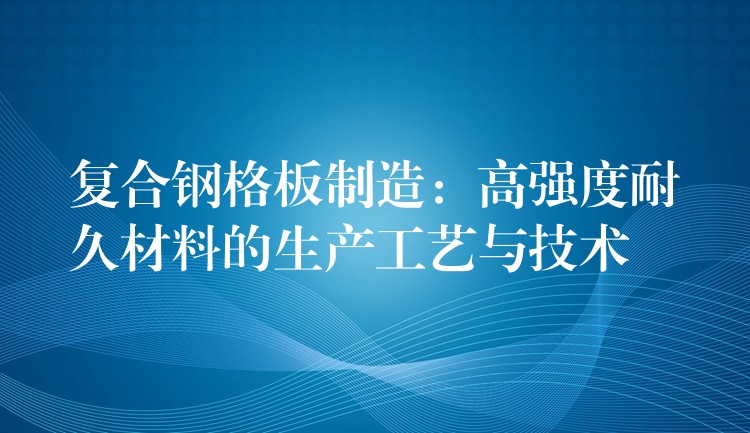 复合钢格板制造:高强度耐久材料的生产工艺与技术 复合钢格板制造:高强度耐久材料的生产工艺与技术