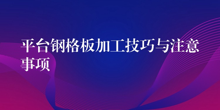 平台钢格板加工技巧与注意事项 平台钢格板加工技巧与注意事项