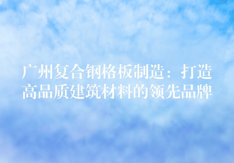 广州复合钢格板制造:打造高品质建筑材料的领先品牌 广州复合钢格板制造:打造高品质建筑材料的领先品牌