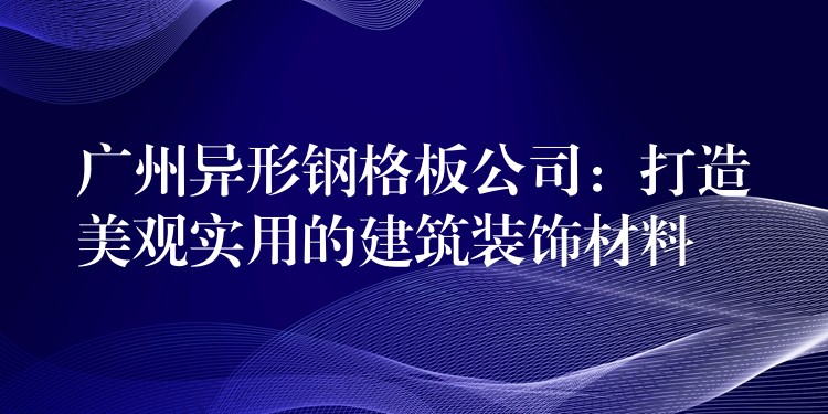 广州异形钢格板公司:打造美观实用的建筑装饰材料 广州异形钢格板公司:打造美观实用的建筑装饰材料