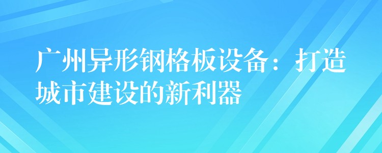 广州异形钢格板设备:打造城市建设的新利器 广州异形钢格板设备:打造城市建设的新利器