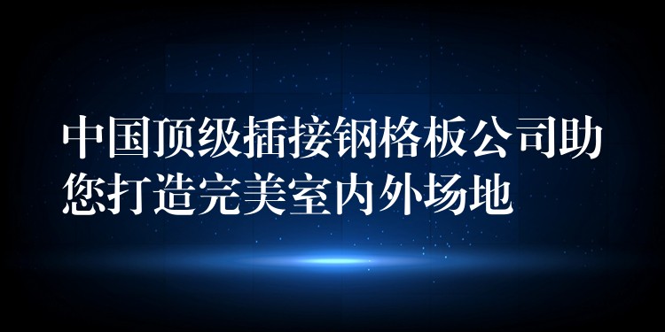 中国顶级插接钢格板公司助您打造完美室内外场地 中国顶级插接钢格板公司助您打造完美室内外场地