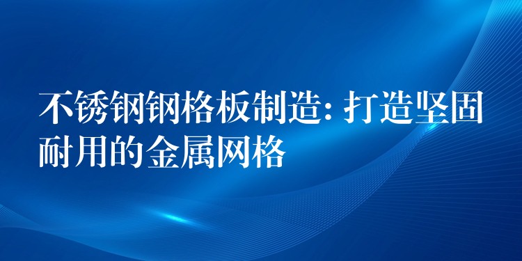 不锈钢钢格板制造: 打造坚固耐用的金属网格 不锈钢钢格板制造: 打造坚固耐用的金属网格