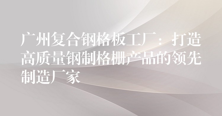 广州复合钢格板工厂:打造高质量钢制格栅产品的领先制造厂家 广州复合钢格板工厂:打造高质量钢制格栅产品的领先制造厂家